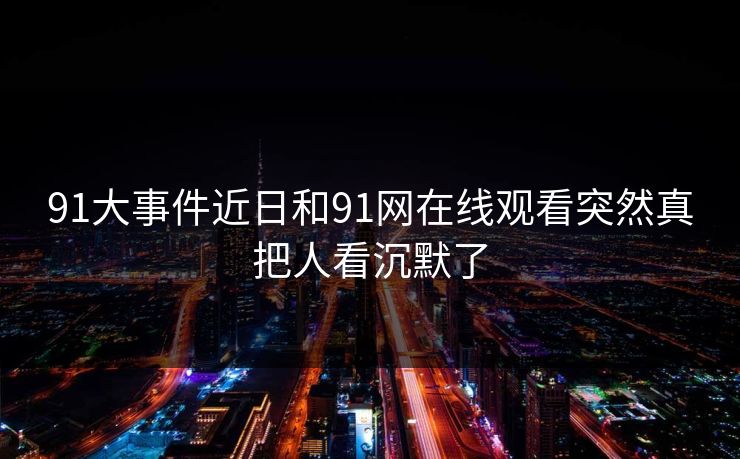 91大事件近日和91网在线观看突然真把人看沉默了 91大事件近日和91网在线观看突然真把人看沉默了