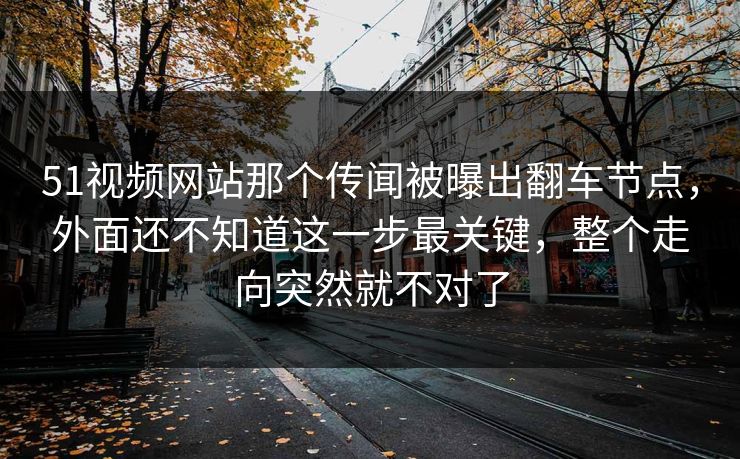 51视频网站那个传闻被曝出翻车节点，外面还不知道这一步最关键，整个走向突然就不对了