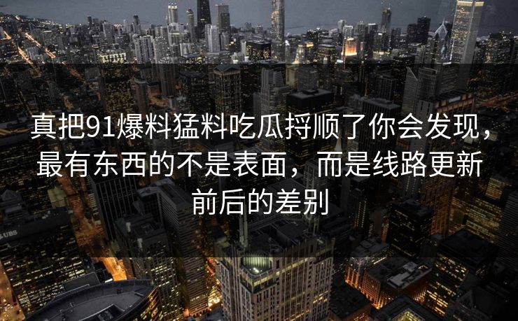 真把91爆料猛料吃瓜捋顺了你会发现，最有东西的不是表面，而是线路更新前后的差别