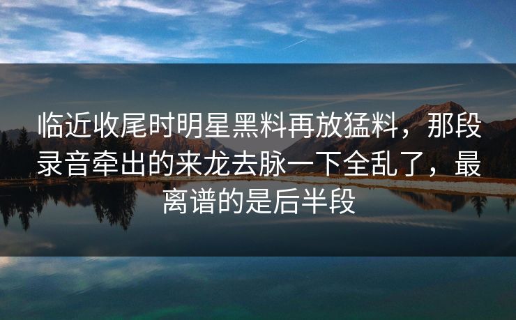 临近收尾时明星黑料再放猛料，那段录音牵出的来龙去脉一下全乱了，最离谱的是后半段