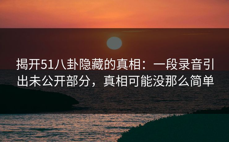 揭开51八卦隐藏的真相:一段录音引出未公开部分,真相可能没那么简单 揭开51八卦隐藏的真相:一段录音引出未公开部分,真相可能没那么简单